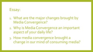 Essay:
1. What are the major changes brought by
Media Convergence?
2. Why is Media Convergence an important
aspect of your daily life?
3. How media convergence brought a
change in our mind of consuming media?
 