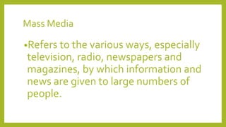 Mass Media
•Refers to the various ways, especially
television, radio, newspapers and
magazines, by which information and
news are given to large numbers of
people.
 