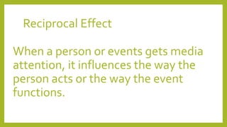 Reciprocal Effect
When a person or events gets media
attention, it influences the way the
person acts or the way the event
functions.
 