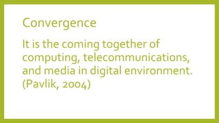 Convergence
It is the coming together of
computing, telecommunications,
and media in digital environment.
(Pavlik, 2004)
 
