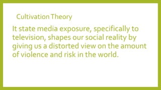 CultivationTheory
It state media exposure, specifically to
television, shapes our social reality by
giving us a distorted view on the amount
of violence and risk in the world.
 