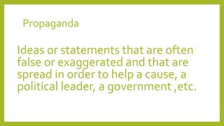 Propaganda
Ideas or statements that are often
false or exaggerated and that are
spread in order to help a cause, a
political leader, a government ,etc.
 