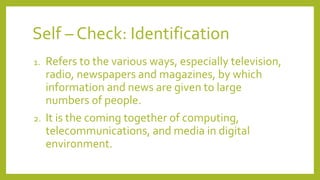 Self – Check: Identification
1. Refers to the various ways, especially television,
radio, newspapers and magazines, by which
information and news are given to large
numbers of people.
2. It is the coming together of computing,
telecommunications, and media in digital
environment.
 
