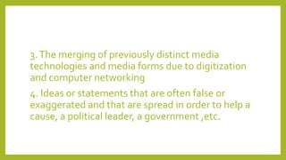3.The merging of previously distinct media
technologies and media forms due to digitization
and computer networking
4. Ideas or statements that are often false or
exaggerated and that are spread in order to help a
cause, a political leader, a government ,etc.
 