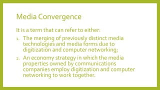 Media Convergence
It is a term that can refer to either:
1. The merging of previously distinct media
technologies and media forms due to
digitization and computer networking;
2. An economy strategy in which the media
properties owned by communications
companies employ digitization and computer
networking to work together.
 