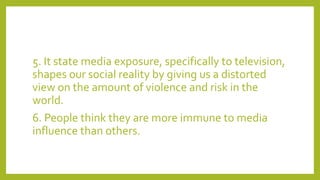 5. It state media exposure, specifically to television,
shapes our social reality by giving us a distorted
view on the amount of violence and risk in the
world.
6. People think they are more immune to media
influence than others.
 
