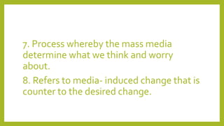7. Process whereby the mass media
determine what we think and worry
about.
8. Refers to media- induced change that is
counter to the desired change.
 