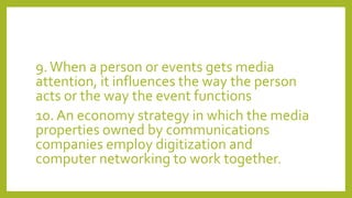 9.When a person or events gets media
attention, it influences the way the person
acts or the way the event functions
10. An economy strategy in which the media
properties owned by communications
companies employ digitization and
computer networking to work together.
 