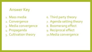 Answer Key
1. Mass media
2. Convergence
3. Media convergence
4. Propaganda
5. Cultivation theory
6. Third party theory
7. Agenda setting theory
8. Boomerang effect
9. Reciprocal effect
10.Media convergence
 