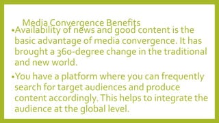 Media Convergence Benefits
•Availability of news and good content is the
basic advantage of media convergence. It has
brought a 360-degree change in the traditional
and new world.
•You have a platform where you can frequently
search for target audiences and produce
content accordingly.This helps to integrate the
audience at the global level.
 