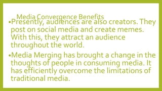 Media Convergence Benefits
•Presently, audiences are also creators.They
post on social media and create memes.
With this, they attract an audience
throughout the world.
•Media Merging has brought a change in the
thoughts of people in consuming media. It
has efficiently overcome the limitations of
traditional media.
 