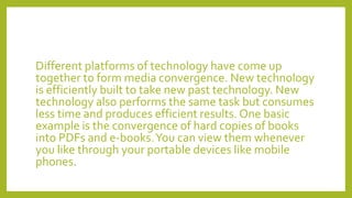 Different platforms of technology have come up
together to form media convergence. New technology
is efficiently built to take new past technology. New
technology also performs the same task but consumes
less time and produces efficient results. One basic
example is the convergence of hard copies of books
into PDFs and e-books.You can view them whenever
you like through your portable devices like mobile
phones.
 