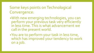 Some keys points onTechnological
Convergence:
•With new emerging technologies, you can
perform your previous task very efficiently
in less time.This is what advancement we
call in the present world.
•You are to perform your task in less time,
which has improved your tendency to work
on a job.
 