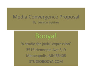 Media Convergence Proposal
         By: Jessica Squires



           Booya!
  “A studio for joyful expression”
      3515 Hennepin Ave S, D
      Minneapolis, MN 55408
        STUDIOBOOYA.COM
 