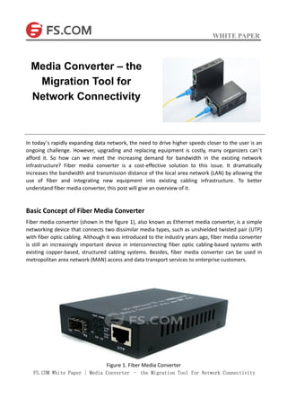 WHITE PAPER
FS.COM White Paper | Media Converter – the Migration Tool for Network Connectivity
In today’s rapidly expanding data network, the need to drive higher speeds closer to the user is an
ongoing challenge. However, upgrading and replacing equipment is costly, many organizers can’t
afford it. So how can we meet the increasing demand for bandwidth in the existing network
infrastructure? Fiber media converter is a cost-effective solution to this issue. It dramatically
increases the bandwidth and transmission distance of the local area network (LAN) by allowing the
use of fiber and integrating new equipment into existing cabling infrastructure. To better
understand fiber media converter, this post will give an overview of it.
Basic Concept of Fiber Media Converter
Fiber media converter (shown in the figure 1), also known as Ethernet media converter, is a simple
networking device that connects two dissimilar media types, such as unshielded twisted pair (UTP)
with fiber optic cabling. Although it was introduced to the industry years ago, fiber media converter
is still an increasingly important device in interconnecting fiber optic cabling-based systems with
existing copper-based, structured cabling systems. Besides, fiber media converter can be used in
metropolitan area network (MAN) access and data transport services to enterprise customers.
Figure 1. Fiber Media Converter
Media Converter – the
Migration Tool for
Network Connectivity
 