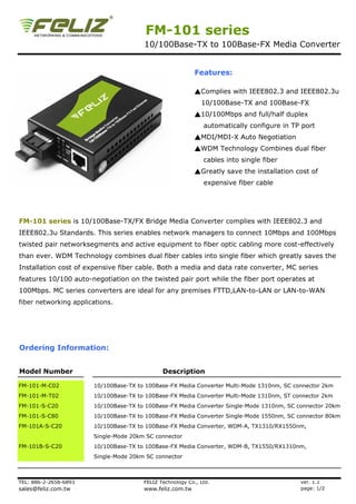 FM-101 series
                                       10/100Base-TX to 100Base-FX Media Converter


                                                           Features:

                                                           ▲Complies with IEEE802.3 and IEEE802.3u
                                                             10/100Base-TX and 100Base-FX
                                                           ▲10/100Mbps and full/half duplex
                                                              automatically configure in TP port
                                                           ▲MDI/MDI-X Auto Negotiation
                                                           ▲WDM Technology Combines dual fiber
                                                              cables into single fiber
                                                           ▲Greatly save the installation cost of
                                                              expensive fiber cable




FM-101 series is 10/100Base-TX/FX Bridge Media Converter complies with IEEE802.3 and
IEEE802.3u Standards. This series enables network managers to connect 10Mbps and 100Mbps
twisted pair networksegments and active equipment to fiber optic cabling more cost-effectively
than ever. WDM Technology combines dual fiber cables into single fiber which greatly saves the
Installation cost of expensive fiber cable. Both a media and data rate converter, MC series
features 10/100 auto-negotiation on the twisted pair port while the fiber port operates at
100Mbps. MC series converters are ideal for any premises FTTD,LAN-to-LAN or LAN-to-WAN
fiber networking applications.




Ordering Information:


Model Number                                  Description

FM-101-M-C02           10/100Base-TX to 100Base-FX Media Converter Multi-Mode 1310nm, SC connector 2km
FM-101-M-T02           10/100Base-TX to 100Base-FX Media Converter Multi-Mode 1310nm, ST connector 2km
FM-101-S-C20           10/100Base-TX to 100Base-FX Media Converter Single-Mode 1310nm, SC connector 20km
FM-101-S-C80           10/100Base-TX to 100Base-FX Media Converter Single-Mode 1550nm, SC connector 80km
FM-101A-S-C20          10/100Base-TX to 100Base-FX Media Converter, WDM-A, TX1310/RX1550nm,
                       Single-Mode 20km SC connector
FM-101B-S-C20          10/100Base-TX to 100Base-FX Media Converter, WDM-B, TX1550/RX1310nm,
                       Single-Mode 20km SC connector



TEL: 886-2-2658-6893                   FELIZ Technology Co., Ltd.                          ver. 1.1
sales@feliz.com.tw                     www.feliz.com.tw                                    page: 1/2
 
