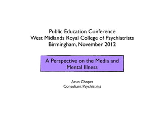 Public Education Conference
West Midlands Royal College of Psychiatrists
      Birmingham, November 2012

      A Perspective on the Media and
              Mental Illness

                 Arun Chopra
              Consultant Psychiatrist
 