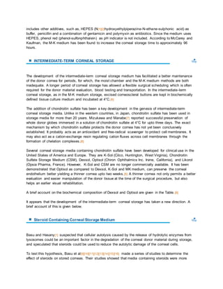 includes other additives, such as, HEPES (N[1][2]hydroxyethylpiperazine-N-ethane-sulphonic acid) as 
buffer, penicillin and a combination of gentamicin and polymyxin as antibiotics. Since the medium uses 
HEPES, phenol red (phenol-sulfonphthalein) as pH indicator is not included. According to McCarey and 
Kaufman, the M-K medium has been found to increase the corneal storage time to approximately 96 
hours. 
INTERMEDIATE-TERM CORNEAL STORAGE 
The development of the intermediate-term corneal storage medium has facilitated a better maintenance 
of the donor cornea for periods, for which, the moist chamber and the M-K medium methods are both 
inadequate. A longer period of corneal storage has allowed a flexible surgical scheduling which is often 
required for the donor material evaluation, blood testing and transportation. In the intermediate-term 
corneal storage, as in the M-K medium storage, excised corneoscleral buttons are kept in biochemically 
defined tissue culture medium and incubated at 4°C. [6] 
The addition of chondroitin sulfate has been a key development in the genesis of intermediate-term 
corneal storage media. Unlike in the western countries, in Japan, chondroitin sulfate has been used in 
storage media for more than 20 years. Mizukawa and Manabe[7] reported successful preservation of 
whole donor globes immersed in a solution of chondroitin sulfate at 4°C for upto three days. The exact 
mechanism by which chondroitin sulfate protects the donor cornea has not yet been conclusively 
established. It probably acts as an antioxidant and free-radical scavenger to protect cell membranes. It 
may also act as a cation-exchange resin regulating cation fluxes across cell membranes through the 
formation of chelation complexes.[8] 
Several corneal storage media containing chondroitin sulfate have been developed for clinical use in the 
United States of America and Europe. They are K-Sol (Cilco, Huntington, West Virginia), Chondroitin 
Sulfate Storage Medium (CSM), Dexsol, Optisol (Chiron Ophthalmics Inc. Irvine, California), and Likorol 
(Opsia Pharma, France). However, K-Sol and CSM are no longer commercially available. It has been 
demonstrated that Optisol as compared to Dexsol, K-Sol and MK medium, can preserve the corneal 
endothelium better yielding a thinner cornea upto two weeks. [6] A thinner cornea not only permits a better 
evaluation and easier manipulation of the donor tissue at the time of the surgical procedure, but also 
helps an earlier visual rehabilitation. 
A brief account on the biochemical composition of Dexsol and Optisol are given in the Table. [8] 
It appears that the development of the intermediate-term corneal storage has taken a new direction. A 
brief account of this is given below. 
Steroid Containing Corneal Storage Medium 
Basu and Hasany[1] suspected that cellular autolysis caused by the release of hydrolytic enzymes from 
lysosomes could be an important factor in the degradation of the corneal donor material during storage, 
and speculated that steroids could be used to reduce the autolytic damage of the corneal cells. 
To test this hypothesis, Basu et al[9][10][11][12][13][14][15][16] made a series of studies to determine the 
effect of steroids on stored corneas. Their studies showed that media containing steroids were more 
 