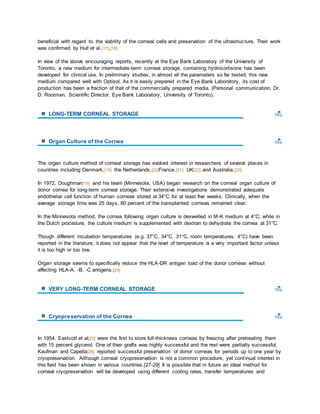 beneficial with regard to. the viability of the corneal cells and preservation of the ultrastruc ture. Their work 
was confirmed by Hull et al.[17],[18] 
In view of the above encouraging reports, recently at the Eye Bank Laboratory of the University of 
Toronto, a new medium for intermediate-term corneal storage, containing hydrocortisone has been 
developed for clinical use. In preliminary studies, in almost all the parameters so far tested, this new 
medium compared well with Optisol. As it is easily prepared in the Eye Bank Laboratory, its cost of 
production has been a fraction of that of the commercially prepared media. (Personal communication, Dr. 
D. Rootman, Scientific Director, Eye Bank Laboratory, University of Toronto). 
LONG-TERM CORNEAL STORAGE 
Organ Culture of the Cornea 
The organ culture method of corneal storage has evoked interest in researchers of several places in 
countries including Denmark,[19] the Netherlands,[20]France,[21] UK[22] and Australia.[23] 
In 1972, Doughman[19] and his team (Minnesota, USA) began research on the corneal organ culture of 
donor cornea for long-term corneal storage. Their extensive investigations demonstrated adequate 
endothelial cell function of human corneas stored at 34°C for at least five weeks. Clinically, when the 
average storage time was 25 days, 80 percent of the transplanted corneas remained clear. 
In the Minnesota method, the cornea following organ culture is deswelled in M-K medium at 4°C; while in 
the Dutch procedure, the culture medium is supplemented with dextran to dehydrate the cornea at 31°C. 
Though different incubation temperatures (e.g. 37°C, 34°C, 31°C, room temperatures, 4°C) have been 
reported in the literature, it does not appear that the level of temperature is a very important factor unless 
it is too high or too low. 
Organ storage seems to specifically reduce the HLA-DR antigen load of the donor corneas without 
affecting HLA-A, -B, -C antigens.[24] 
VERY LONG-TERM CORNEAL STORAGE 
Cryopreservation of the Cornea 
In 1954, Eastcott et al[25] were the first to store full-thickness corneas by freezing after pretreating them 
with 15 percent glycerol. One of their grafts was highly successful and the rest were partially successful. 
Kaufman and Capella[26] reported successful preservation of donor corneas for periods up to one year by 
cryopreservation. Although corneal cryopreservation is not a common procedure, yet cont inual interest in 
this field has been shown in various countries.[27-29] It is possible that in future an ideal method for 
corneal cryopreservation will be developed using different cooling rates, transfer temperatures and 
 