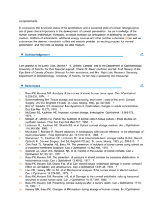 cryoprotectants. 
In conclusion, the functional status of the endothelium and a sustained state of corneal detergescence 
are of great clinical importance in the development of corneal preservation. As our knowledge of the 
human corneal endothelium increases, so would increase our anticipation of developing an optimum 
medium. Addition of antioxidants, additional energy sources and other nutritive substrates, [30]as well as 
substances like dextran, chondroitin sulfate and steroids provides an exciting prospect for corneal 
preservation and may help us develop an ideal medium. 
Acknowledgement 
I am grateful to the Lion's Club, District A-16, Ontario, Canada, and to the Department of Ophthalmology, 
University of Toronto, for their financial support. I thank Dr. David Rootman and Mr. S.M. Hasany of the 
Eye Bank of Canada (Ontario Division) for their assistance; and Mrs. Rajni Lola, Research Secretary, 
Department of Ophthalmology, University of Toronto, for her help in preparing the manuscript . 
References 
1. Basu PK, Hasany SM. Autolysis of the cornea of stored human donor eyes. Can J Ophthalmol 
9:229-235, 1974. 
2. Schimmelfennig BH. Tissue storage and tissue typing, short -term - state of the art In: Corneal 
Surgery, 2nd Ed, Brightbill FS (ed). St. Louis, Mosby, 1993, pp. 597-609. 
3. Bito LZ, Salvador EV. Intraocular fluid dynamics II. Postmortem changes in solute concentration. 
Exp Eye Res 10:273, 1970. 
4. McCarey BE, Kaufman HE. Improved corneal storage. Investigative Ophthalmol 13:165-173, 
1974. 
5. Morgan JF, Morton HJ, Parker RC. Nutrition of animal cells in tissue culture. I Initial studies on 
synthetic medium. Proc Soc Exp Biol Med 73:1, 1950. 
6. Lindstrom RL, Kaufman HE, Skelnik BS, et al. Optisol corneal storage medium. Am J Ophthalmol 
114:345-356, 1992. 
7. Mizukawa T, Manabe R. Recent advances in keratoplasty with special reference to the advantage of 
liquid preservation. Folia Ophthalmol Jpn 19:1310-1318, 1968. 
8. Steinemann TL, Kaufman HE, Lindstrom RL, et al. Intermediate-term storage media (K-Sol, Dexsol, 
Optisol). In: Corneal Surgery, 2nd Ed, Brightbill FS (ed). St. Louis, Mosby, 1993, pp. 609-613. 
9. Chin Fook TJ, Ranadive NS, Basu PK. The prevention of autolysis of stored cornea using steroid as 
a lysosome membrane stabilizer. Can J Ophthalmol 10:482-486, 1975. 
10. Spencer JA, Dixon WS, Ranadive NS, et al. Factors in the survival of stored corneas. Can J 
Ophthalmol 12:123-127, 1977. 
11. Basu PK, Hasany SM. The prevention of autolysis in stored corneas by lysosome stabilization. A 
histochemical study. Can J Ophthalmol 12:48-52, 1977. 
12. Basu PK, Hasany SM, Doane FW, et al. Can steroid reduce endothelial damage in stored corneas? 
Effect on cell viability and ultrastructure. Can J Ophthalmol 13:31-38, 1978. 
13. Liao HR, Hasany SM, Lin BJ, et al. Biochemical analysis of the cornea stored in steroid medium. 
Can J Ophthalmol 14:274-280, 1979. 
14. Basu PK, Hasany SM, Ranadive NS, et al. Damage to the corneal endothelial cells by lysosomal 
enzymes in stored human eyes. Can J Ophthalmol 15:137-140, 1980. 
15. Basu PK, Hasany SM. Preventing corneal autolysis after a donor's death. Can J Ophthalmol 17:70- 
73, 1982. 
16. Hasany SM, Basu PK. Changes of MK medium during storage of human cornea. Br J Ophthalmol 
 