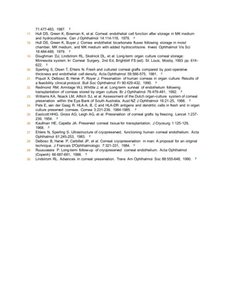 71:477-483, 1987. 
17. Hull DS, Green K, Bowman K, et al. Corneal endothelial cell function after storage in MK medium 
and hydrocortisone. Can J Ophthalmol 14:114-116, 1979. 
18. Hull DS, Green K, Buyer J. Cornea endothelial bicarbonate fluxes following storage in moist 
chamber, MK medium, and MK medium with added hydrocortisone. Invest Ophthalmol Vis Sci 
18:484-489, 1979. 
19. Doughman DJ, Lindstrom RL, Skelnick DL, et al. Long-term organ culture corneal storage: 
Minnesota system. In: Corneal Surgery, 2nd Ed, Brightbill FS (ed). St. Louis, Mosby, 1993 pp. 614- 
622. 
20. Sperling S, Olsen T, Ehlers N. Fresh and cultured corneal grafts compared by post -operative 
thickness and endothelial cell density. Acta Ophthalmol 59:566-575, 1981. 
21. Piquot X, Delbosc B, Herve P, Royer J. Preservation of human corneas in organ culture: Results of 
a feasibility clinical protocol. Bull Soc Ophthalmol Fr 90:429-432, 1990. 
22. Redmond RM, Armitage WJ, Whittle J, et al. Long-term survival of endothelium following 
transplantation of corneas stored by organ culture. Br J Ophthalmol 76:479-481, 1992. 
23. Williams KA, Noack LM, Alfrich SJ, et al. Assessment of the Dutch organ-culture system of corneal 
preservation within the Eye Bank of South Australia. Aust NZ J Ophthalmol 16:21-25, 1988. 
24. Pels E, van der Gaag R. HLA-A, B, C and HLA-DR antigens and dendritic cells in fresh and in organ 
culture preserved corneas. Cornea 3:231-239, 1984-1985. 
25. Eastcott HHG, Gross AG, Leigh AG, et al. Preservation of corneal grafts by freezing. Lancet 1:237- 
239, 1954. 
26. Kaufman HE, Capella JA. Preserved corneal tissue for transplantation. J Cryosurg 1:125-129, 
1968. 
27. Ehlers N, Sperling S. Ultrastructure of cryopreserved, functioning human corneal endothelium. Acta 
Ophthalmol 61:245-253, 1983. 
28. Delbosc B, Harve P, Carbillet JP, et al. Corneal cryopreservation in man: A proposal for an original 
technique. J Francais D'Ophthalmologic 7:321-331, 1984. 
29. Ruusuvaara P. Long-term follow-up of cryopreserved corneal endothelium. Acta Ophthalmol 
(Copenh) 66:687-691, 1988. 
30. Lindstrom RL. Advances in corneal preservation. Trans Am Ophthalmol Soc 88:555-648, 1990. 

