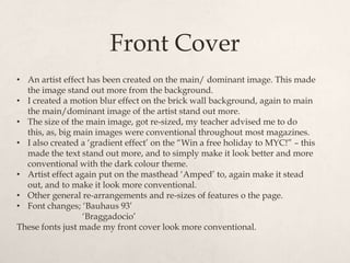 Front Cover
• An artist effect has been created on the main/ dominant image. This made
  the image stand out more from the background.
• I created a motion blur effect on the brick wall background, again to main
  the main/dominant image of the artist stand out more.
• The size of the main image, got re-sized, my teacher advised me to do
  this, as, big main images were conventional throughout most magazines.
• I also created a „gradient effect‟ on the “Win a free holiday to MYC!” – this
  made the text stand out more, and to simply make it look better and more
  conventional with the dark colour theme.
• Artist effect again put on the masthead „Amped‟ to, again make it stead
  out, and to make it look more conventional.
• Other general re-arrangements and re-sizes of features o the page.
• Font changes; „Bauhaus 93‟
                  „Braggadocio‟
These fonts just made my front cover look more conventional.
 