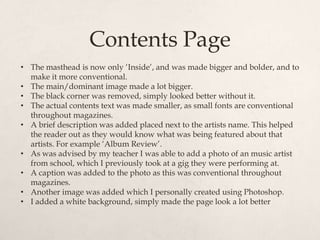 Contents Page
• The masthead is now only „Inside‟, and was made bigger and bolder, and to
  make it more conventional.
• The main/dominant image made a lot bigger.
• The black corner was removed, simply looked better without it.
• The actual contents text was made smaller, as small fonts are conventional
  throughout magazines.
• A brief description was added placed next to the artists name. This helped
  the reader out as they would know what was being featured about that
  artists. For example „Album Review‟.
• As was advised by my teacher I was able to add a photo of an music artist
  from school, which I previously took at a gig they were performing at.
• A caption was added to the photo as this was conventional throughout
  magazines.
• Another image was added which I personally created using Photoshop.
• I added a white background, simply made the page look a lot better
 