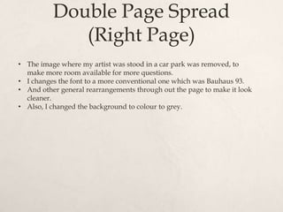 Double Page Spread
             (Right Page)
• The image where my artist was stood in a car park was removed, to
  make more room available for more questions.
• I changes the font to a more conventional one which was Bauhaus 93.
• And other general rearrangements through out the page to make it look
  cleaner.
• Also, I changed the background to colour to grey.
 