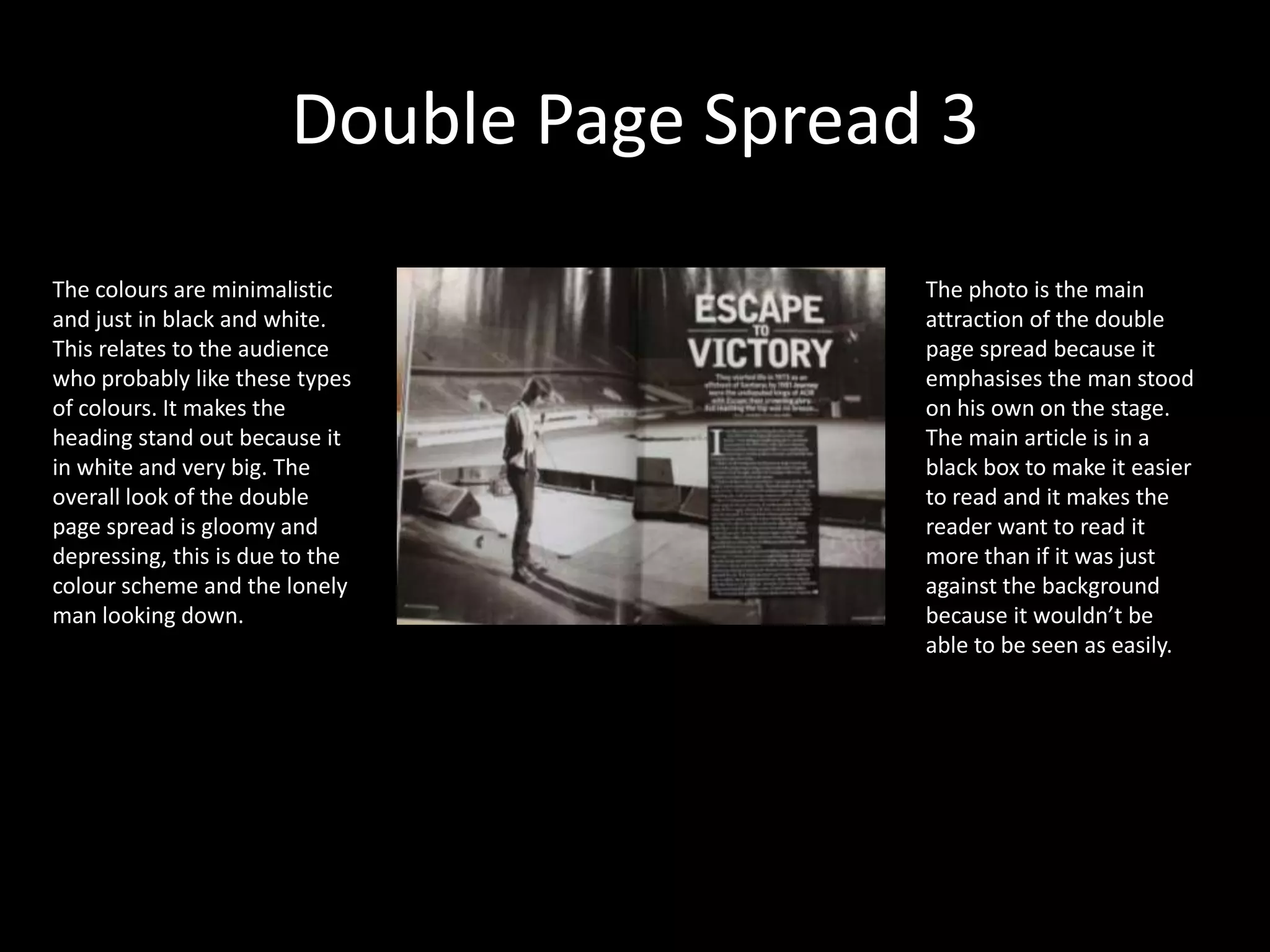 Double Page Spread 3The colours are minimalistic and just in black and white. This relates to the audience who probably like these types of colours. It makes the heading stand out because it in white and very big. The overall look of the double page spread is gloomy and depressing, this is due to the colour scheme and the lonely man looking down.The photo is the main attraction of the double page spread because it emphasises the man stood on his own on the stage. The main article is in a black box to make it easier to read and it makes the reader want to read it more than if it was just against the background because it wouldn’t be able to be seen as easily. 