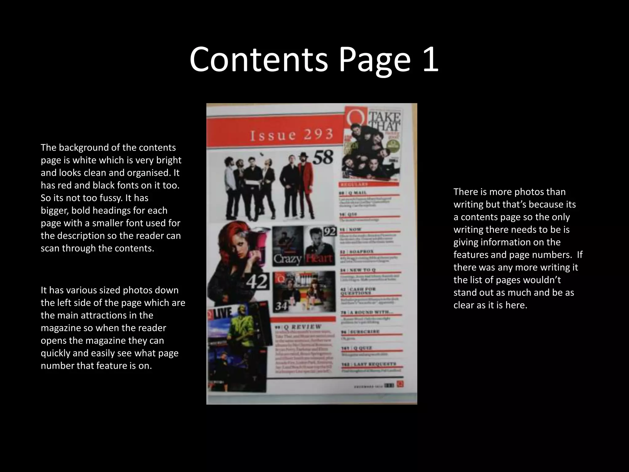 Contents Page 1The background of the contents page is white which is very bright and looks clean and organised. It has red and black fonts on it too. So its not too fussy. It has bigger, bold headings for each page with a smaller font used for the description so the reader can scan through the contents. There is more photos than writing but that’s because its a contents page so the only writing there needs to be is giving information on the features and page numbers.  If there was any more writing it the list of pages wouldn’t stand out as much and be as clear as it is here. It has various sized photos down the left side of the page which are the main attractions in the magazine so when the reader opens the magazine they can quickly and easily see what page number that feature is on. 