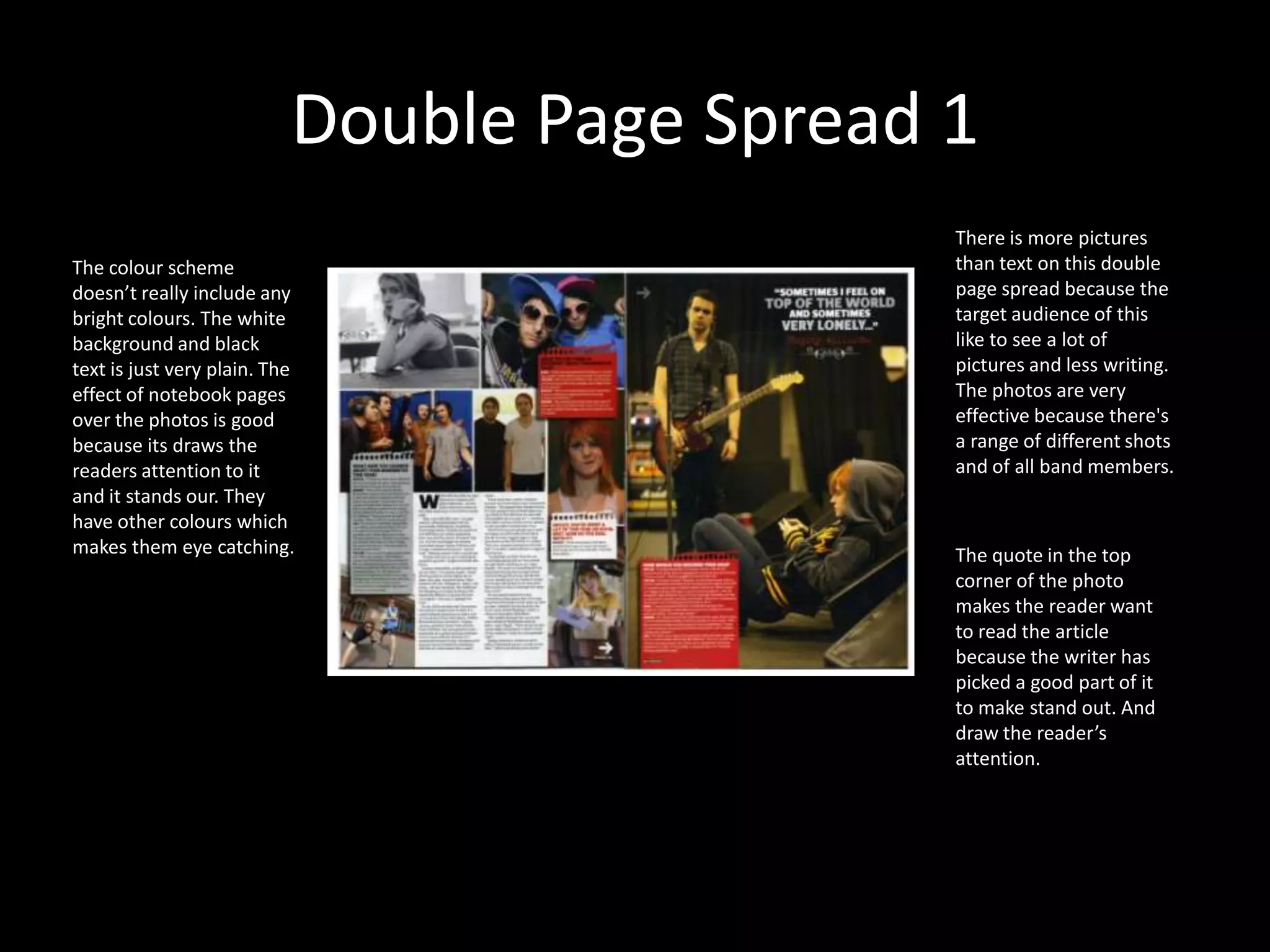 Double Page Spread 1There is more pictures than text on this double page spread because the target audience of this like to see a lot of pictures and less writing. The photos are very effective because there's a range of different shots and of all band members. The colour scheme doesn’t really include any bright colours. The white background and black text is just very plain. The effect of notebook pages over the photos is good because its draws the readers attention to it and it stands our. They have other colours which makes them eye catching. The quote in the top corner of the photo makes the reader want to read the article because the writer has picked a good part of it to make stand out. And draw the reader’s attention.