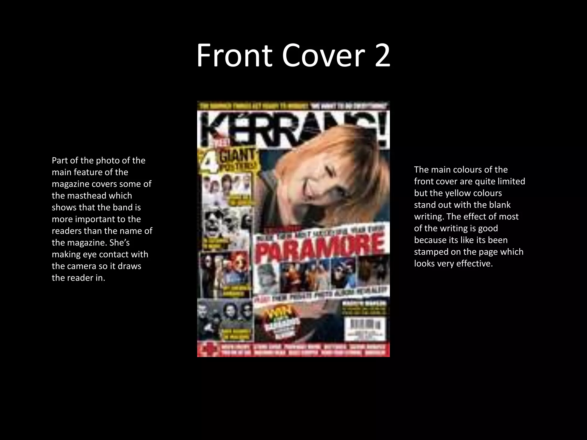 Front Cover 2Part of the photo of the main feature of the magazine covers some of the masthead which shows that the band is more important to the readers than the name of the magazine. She’s making eye contact with the camera so it draws the reader in.The main colours of the front cover are quite limited but the yellow colours stand out with the blank writing. The effect of most of the writing is good because its like its been stamped on the page which looks very effective. 