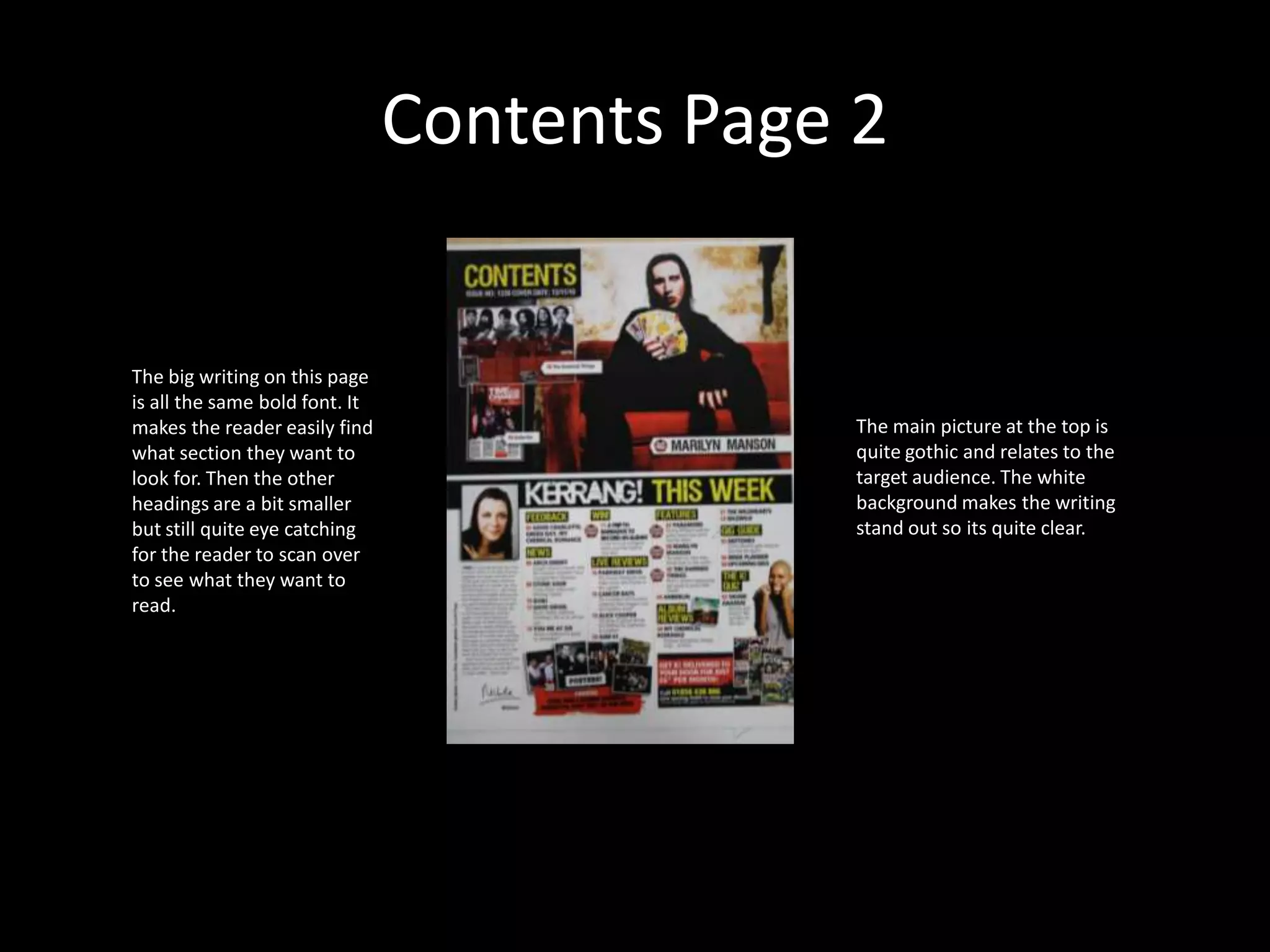 Contents Page 2The big writing on this page is all the same bold font. It makes the reader easily find what section they want to look for. Then the other headings are a bit smaller but still quite eye catching for the reader to scan over to see what they want to read.The main picture at the top is quite gothic and relates to the target audience. The white background makes the writing stand out so its quite clear. 