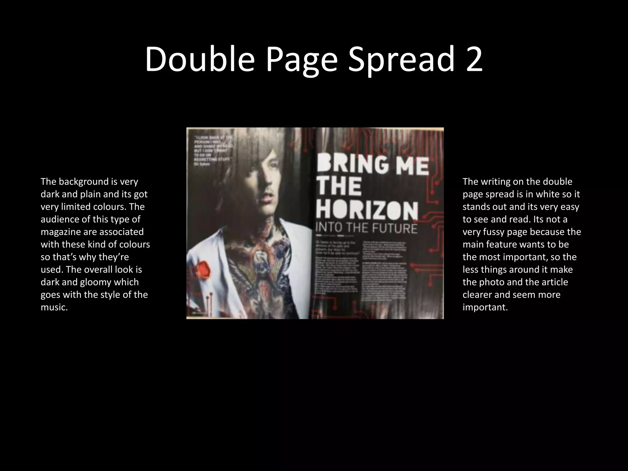 Double Page Spread 2The background is very dark and plain and its got very limited colours. The audience of this type of magazine are associated with these kind of colours so that’s why they’re  used. The overall look is dark and gloomy which goes with the style of the music.The writing on the double page spread is in white so it stands out and its very easy to see and read. Its not a very fussy page because the main feature wants to be the most important, so the less things around it make the photo and the article clearer and seem more important. 