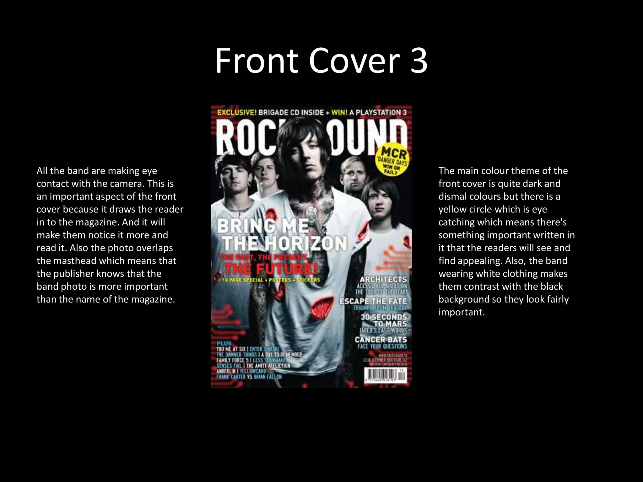 Front Cover 3All the band are making eye contact with the camera. This is an important aspect of the front cover because it draws the reader in to the magazine. And it will make them notice it more and read it. Also the photo overlaps the masthead which means that the publisher knows that the band photo is more important than the name of the magazine. The main colour theme of the front cover is quite dark and dismal colours but there is a yellow circle which is eye catching which means there's something important written in it that the readers will see and find appealing. Also, the band wearing white clothing makes them contrast with the black background so they look fairly important.
