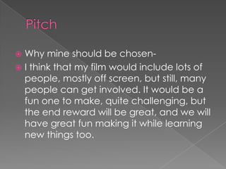 PitchWhy mine should be chosen-I think that my film would include lots of people, mostly off screen, but still, many people can get involved. It would be a fun one to make, quite challenging, but the end reward will be great, and we will have great fun making it while learning new things too.
