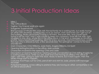 3 Initial Production IdeasIdea 1Title: Office BlockTagline: You’ll never work late againSubgenre: SupernaturalBrief Synopsis Of Whole Film: man tells friends/family he is working late, but really having an affair with secretary, building was once an asylum, man and lover can’t get out of the building, freaky ghost/spirit is trying to kill them, the lover dies, and comes back trying to kill the man, man’s wife comes to keep him company, lover kills the wife, man struggles to stay alive, whole film in the office block, in the end, a message on his office phone- heavy breathing/laughing, silent for a few seconds, machine shouts boo, scares the man who is already jumpy, a few seconds later the spirit/ghost  comes to his face and kills himMain Characters: Chris Williams, Josie Harris, Angela Williams, Evil SpiritOpening Setting/location: in the office, dark outsideCharacters involved in the opening: Chris and JosieDescription of Opening Narrative: hearing phone conversation of Chris telling Angela he is working extra hours, while you see Josie and Chris having an affair in the office at night, next take: going to open the door, ready to leave, but it won’t open, then the freaky things start to happenCostume And Props: suit for Chris, pencil skirt and shirt for Josie, phone with message recorderPotential Problems: actors willing to pretend they are having an affair, somewhere to be an office block/office