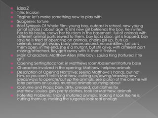 Idea 2Title: Incision Tagline: let’s make something new to play withSubgenre: torture	Brief Synopsis Of Whole Film: young boy, outcast in school, new young girl at school ( about age 10 ish) new girl befriends the boy, he invites her to his house, shows her his room in the basement, full of animals with different animal parts sewed to them, boy locks door, girl is trapped, boy says he is tired of operating on animals, chains girl up, cuts up animals, and girl, swaps body pieces around, no painkillers, just cuts them open, in the end, she is a mutant, but still alive, with different part missing/attached. Boy gets away with it- then it finishesMain Characters: Matthew Allen (little boy), Louisa King (tortured little girl)Opening Setting/location: in Matthews room/basement/torture baseCharacters involved in the opening: Matthew, helpless animalsDescription of Opening Narrative: seeing Matthews’s hands, but not him, so you can’t tell its Matthew, cutting up/sewing/drawing new ideas/ways to operate/cut up the animals, see a plan of the one he will later perform on Louisa, mutated animals scurrying aboutCostume and Props: Dark, dirty, creased, dull clothes for Matthew, Louisa- girly pretty clothes, tools for Matthew, animals Potential Problems: finding mutated animals, making it look like he is cutting them up, making the surgeries look real enough