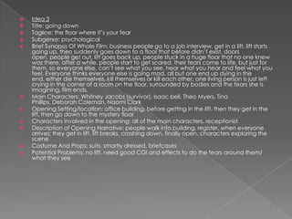 Idea 3Title: going downTagline: the floor where it’s your fearSubgenre: psychologicalBrief Synopsis Of Whole Film: business people go to a job interview, get in a lift, lift starts going up, then suddenly goes down to a floor that before didn’t exist, doors open, people get out, lift goes back up, people stuck in a huge floor that no one knew was there, after a while, people start to get scared, their fears come to life, but just for them, so everyone else, can’t see what you see, hear what you hear and feel what you feel. Everyone thinks everyone else is going mad, all but one end up dying in the end, either die themselves, kill themselves or kill each other, one living person is just left crying in the corner of a room on the floor, surrounded by bodies and the fears she is imagining, film ends.Main Characters: Whitney Jacobs (survivor), Isaac bell, Theo Myers, Tina Phillips, Deborah Coleman, Naomi ClarkOpening Setting/location: office building, before getting in the lift, then they get in the lift, then go down to the mystery floorCharacters involved in the opening: all of the main characters, receptionistDescription of Opening Narrative: people walk into building, register, when everyone arrives; they get in lift, lift breaks, crashing down, finally open, characters exploring the sceneCostume And Props: suits, smartly dressed, briefcasesPotential Problems: no lift, need good CGI and effects to do the fears around them/ what they see