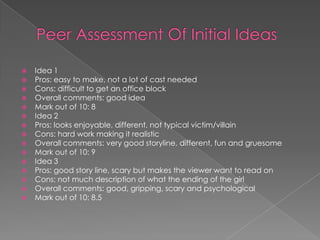 Peer Assessment Of Initial IdeasIdea 1Pros: easy to make, not a lot of cast neededCons: difficult to get an office blockOverall comments: good ideaMark out of 10: 8Idea 2Pros: looks enjoyable, different, not typical victim/villainCons: hard work making it realisticOverall comments: very good storyline, different, fun and gruesome Mark out of 10: 9Idea 3Pros: good story line, scary but makes the viewer want to read onCons: not much description of what the ending of the girlOverall comments: good, gripping, scary and psychologicalMark out of 10: 8.5