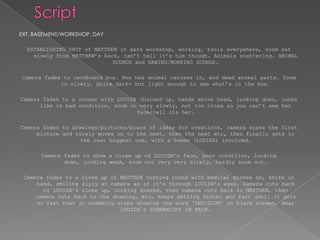 ScriptEXT. BASEMENT/WORKSHOP. DAY ESTABLISHING SHOT of MATTHEW in dark workshop, working, tools everywhere, zoom out slowly from MATTHEW’s back, can’t tell it’s him though. Animals scattering. ANIMAL SOUNDS and SAWING/WORKING SOUNDS. Camera fades to cardboard box. Box has animal carcass in, and dead animal parts. Zoom in slowly. Quite dark- but light enough to see what’s in the box. Camera fades to a corner with LOUISA chained up, hands above head, looking down, looks like in bad condition, zoom in very slowly, not too close so you can’t see her face/tell its her. Camera fades to drawings/pictures/plans of ideas for creations, camera scans the first picture and slowly moves on to the next, then the next etc, then finally gets to the last biggest one, with a human (LOUISA) involved. Camera fades to show a close up of LOUISA’s face, poor condition, looking down, looking weak, zoom out very very slowly, hardly zoom out. Camera fades to a close up of MATTHEW turning round with medical gloves on, knife in hand, smiling slyly at camera as if it’s through LOUISA’s eyes. Camera cuts back to LOUISA’s close up, looking scared, then camera cuts back to MATTHEW, then camera cuts back to the drawing, etc, keeps getting faster and fast until it gets so fast that it suddenly stops showing the word ‘INCISION’ on black screen. Hear LOUISA’s SCREAM/CRY IN PAIN.