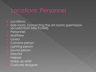 Locations, PersonnelLocations:Side room, connecting the art rooms (permission secured from Miss Portelli)Personnel:MatthewLouisaCamera personLighting personSound personDirectorHelpersMake up artistCostume designer