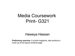 Media Coursework
         Print- G321

               Haweya Hassan
Preliminary exercise: A school magazine, also produce a
mock up of the layout contents page.
 