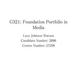 G321: Foundation Portfolio in
Media
Lucy Johnson Watson
Candidate Number: 2096
Centre Number: 27258
 