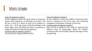Main image
Cover of magazine number 1
As this magazine is about race there will be a mixed race
women with makeup on so reflecting my research. She
will be in front of a school as most of my audience is
within the 16-18 age group (sixth-form/college) with
those higher than that being 18+ likely in university or
vividly remember the high school experience
Contents page of magazine number 1
This will have an image of different races
Cover of magazine number 2
As this magazine is about the LGBTQ+ community there
will be a someone on the front cover with something
holographic (showing the rainbow) on their face
Contents page of magazine number 2
there will be 4 people on this image to represent the
different kinds of relationships within the LGBTQ+
community with a lot of bright coloured clothing to mimic
the pride flag
 