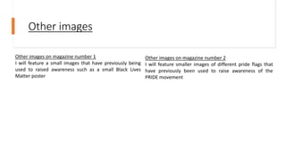 Other images
Other images on magazine number 1
I will feature a small images that have previously being
used to raised awareness such as a small Black Lives
Matter poster
Other images on magazine number 2
I will feature smaller images of different pride flags that
have previously been used to raise awareness of the
PRIDE movement
 