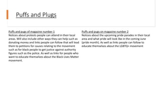 Puffs and Plugs
Puffs and pugs of magazine number 1
Notices about protests people can attend in their local
areas. Will also include other ways they can help such as
donating money and links people can follow that will lead
them to petitions for causes relating to the movement
such as for black people to get justice against authority
figures such as the police. As well as links for people who
want to educate themselves about the Black Lives Matter
movement.
Puffs and pugs on magazine number 2
Notices about the upcoming pride parades in their local
area and what pride will look like in the coming June
(pride month). As well as links people can follow to
educate themselves about the LGBTQ+ movement
 