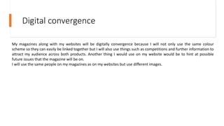 Digital convergence
My magazines along with my websites will be digitally convergence because I will not only use the same colour
scheme so they can easily be linked together but I will also use things such as competitions and further information to
attract my audience across both products. Another thing I would use on my website would be to hint at possible
future issues that the magazine will be on.
I will use the same people on my magazines as on my websites but use different images.
 