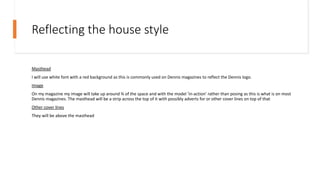 Reflecting the house style
Masthead
I will use white font with a red background as this is commonly used on Dennis magazines to reflect the Dennis logo.
Image
On my magazine my image will take up around ¾ of the space and with the model ‘in-action’ rather than posing as this is what is on most
Dennis magazines. The masthead will be a strip across the top of it with possibly adverts for or other cover lines on top of that
Other cover lines
They will be above the masthead
 
