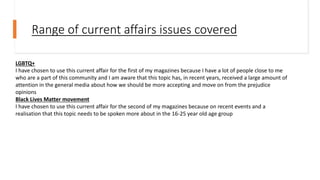 Range of current affairs issues covered
LGBTQ+
I have chosen to use this current affair for the first of my magazines because I have a lot of people close to me
who are a part of this community and I am aware that this topic has, in recent years, received a large amount of
attention in the general media about how we should be more accepting and move on from the prejudice
opinions
Black Lives Matter movement
I have chosen to use this current affair for the second of my magazines because on recent events and a
realisation that this topic needs to be spoken more about in the 16-25 year old age group
 
